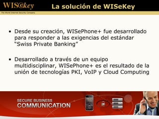 La solución de WISeKey
The World Internet Security Company




       • Desde su creación, WISePhone+ fue desarrollado
         para responder a las exigencias del estándar
         “Swiss Private Banking”

       • Desarrollado a través de un equipo
         multidisciplinar, WISePhone+ es el resultado de la
         unión de tecnologías PKI, VoIP y Cloud Computing
 