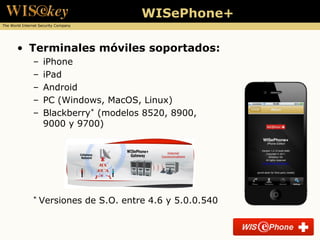 WISePhone+
The World Internet Security Company




       • Terminales móviles soportados:
               –    iPhone
               –    iPad
               –    Android
               –    PC (Windows, MacOS, Linux)
               –    Blackberry* (modelos 8520, 8900,
                    9000 y 9700)




               *   Versiones de S.O. entre 4.6 y 5.0.0.540
 