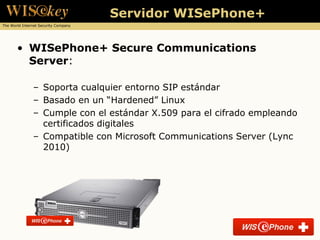 Servidor WISePhone+
The World Internet Security Company




       • WISePhone+ Secure Communications
         Server:

               – Soporta cualquier entorno SIP estándar
               – Basado en un “Hardened” Linux
               – Cumple con el estándar X.509 para el cifrado empleando
                 certificados digitales
               – Compatible con Microsoft Communications Server (Lync
                 2010)
 