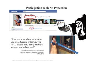 Participation With No Protection

                                   Snow White
                                   ↸ Lives in the Old Woods ♥ Single            Born Once Upon A Time




                                                   Apples, Walking in the Woods




“Someone, somewhere knows who
you are… because of the way you
surf… should ‘they’ really be able to
know so much about you?”
                         – Mark Haines introducing Carlos Moreira
                        on CNBC segment The Right to Disappear,                                                    photo credit: Joe Shlabotnik, Flickr
                                                      3 May 2011



Images are licensed under the Creative Commons, use should not suggest the artist endorses this work in any way.
 