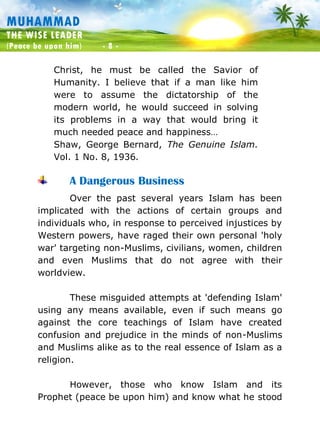 Muhammad: The Wise Leader
(Peace be upon him) - 8 -
MUHAMMAD
THE WISE LEADER
(Peace be upon him) - 8 -
Christ, he must be called the Savior of
Humanity. I believe that if a man like him
were to assume the dictatorship of the
modern world, he would succeed in solving
its problems in a way that would bring it
much needed peace and happiness…
Shaw, George Bernard, The Genuine Islam.
Vol. 1 No. 8, 1936.
A Dangerous Business
Over the past several years Islam has been
implicated with the actions of certain groups and
individuals who, in response to perceived injustices by
Western powers, have raged their own personal 'holy
war' targeting non-Muslims, civilians, women, children
and even Muslims that do not agree with their
worldview.
These misguided attempts at 'defending Islam'
using any means available, even if such means go
against the core teachings of Islam have created
confusion and prejudice in the minds of non-Muslims
and Muslims alike as to the real essence of Islam as a
religion.
However, those who know Islam and its
Prophet (peace be upon him) and know what he stood
 