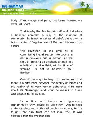 Muhammad: The Wise Leader
(Peace be upon him) - 10 -
MUHAMMAD
THE WISE LEADER
(Peace be upon him) - 10 -
body of knowledge and path; but being human, we
often fall short.
That is why the Prophet himself said that when
a believer commits a sin, at the moment of
commission he is not in a state of belief, but rather he
is in a state of forgetfulness of God and his own true
nature:
“An adulterer, at the time he is
committing illegal sexual intercourse is
not a believer; and a person, at the
time of drinking an alcoholic drink is not
a believer; and a thief, at the time of
stealing, is not a believer.” (Al-
Bukhari).
One of the ways to begin to understand that
there is a difference between the reality of Islam and
the reality of its very human adherents is to learn
about its Messenger, and what he means to those
who choose to follow him.
In a time of tribalism and ignorance,
Muhammad's way, peace be upon him, was to seek
understanding and truth and teach it to others, for he
taught that only truth can set man free. It was
narrated that the Prophet said:
 