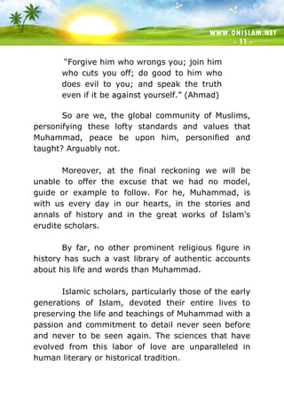 WWW.ONISLAM.NET
- 11 -
“Forgive him who wrongs you; join him
who cuts you off; do good to him who
does evil to you; and speak the truth
even if it be against yourself.” (Ahmad)
So are we, the global community of Muslims,
personifying these lofty standards and values that
Muhammad, peace be upon him, personified and
taught? Arguably not.
Moreover, at the final reckoning we will be
unable to offer the excuse that we had no model,
guide or example to follow. For he, Muhammad, is
with us every day in our hearts, in the stories and
annals of history and in the great works of Islam's
erudite scholars.
By far, no other prominent religious figure in
history has such a vast library of authentic accounts
about his life and words than Muhammad.
Islamic scholars, particularly those of the early
generations of Islam, devoted their entire lives to
preserving the life and teachings of Muhammad with a
passion and commitment to detail never seen before
and never to be seen again. The sciences that have
evolved from this labor of love are unparalleled in
human literary or historical tradition.
 