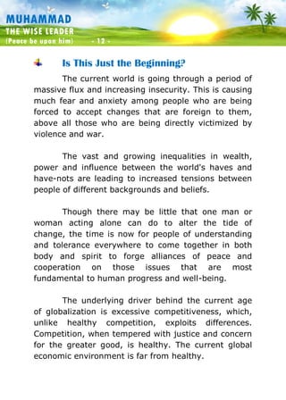 Muhammad: The Wise Leader
(Peace be upon him) - 12 -
MUHAMMAD
THE WISE LEADER
(Peace be upon him) - 12 -
Is This Just the Beginning?
The current world is going through a period of
massive flux and increasing insecurity. This is causing
much fear and anxiety among people who are being
forced to accept changes that are foreign to them,
above all those who are being directly victimized by
violence and war.
The vast and growing inequalities in wealth,
power and influence between the world's haves and
have-nots are leading to increased tensions between
people of different backgrounds and beliefs.
Though there may be little that one man or
woman acting alone can do to alter the tide of
change, the time is now for people of understanding
and tolerance everywhere to come together in both
body and spirit to forge alliances of peace and
cooperation on those issues that are most
fundamental to human progress and well-being.
The underlying driver behind the current age
of globalization is excessive competitiveness, which,
unlike healthy competition, exploits differences.
Competition, when tempered with justice and concern
for the greater good, is healthy. The current global
economic environment is far from healthy.
 