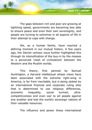 WWW.ONISLAM.NET
- 13 -
The gaps between rich and poor are growing at
lightning speed, governments are becoming less able
to ensure peace and even their own sovereignty, and
people are turning to extremes in all aspects of life in
their attempt to cope with change.
We, as a human family, have reached a
defining moment in our mutual history. A few years
ago, the Danish cartoon issue further highlighted this
through its intensification of the buy-in by the masses
to a perceived 'clash of civilizations' between the
Western and the Muslim worlds.
This theory, first penned by Samuel
Huntington, a Harvard intellectual whose views have
been associated with the extreme right-wing in
America, is far from inevitable, but is being stoked by
an international financial and corporate ruling elite
that is determined to use religious differences,
economic inequality, social turmoil, ultra-
competitiveness and even war to pit people against
one another and loot the world's sovereign nations of
their valuable resources.
The influence and power these international
 