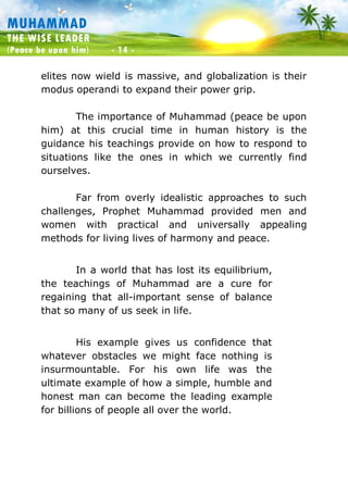 Muhammad: The Wise Leader
(Peace be upon him) - 14 -
MUHAMMAD
THE WISE LEADER
(Peace be upon him) - 14 -
elites now wield is massive, and globalization is their
modus operandi to expand their power grip.
The importance of Muhammad (peace be upon
him) at this crucial time in human history is the
guidance his teachings provide on how to respond to
situations like the ones in which we currently find
ourselves.
Far from overly idealistic approaches to such
challenges, Prophet Muhammad provided men and
women with practical and universally appealing
methods for living lives of harmony and peace.
In a world that has lost its equilibrium,
the teachings of Muhammad are a cure for
regaining that all-important sense of balance
that so many of us seek in life.
His example gives us confidence that
whatever obstacles we might face nothing is
insurmountable. For his own life was the
ultimate example of how a simple, humble and
honest man can become the leading example
for billions of people all over the world.
 