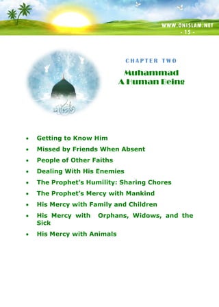 WWW.ONISLAM.NET
- 15 -
C H A P T E R T W O
Muhammad
A Human Being
 Getting to Know Him
 Missed by Friends When Absent
 People of Other Faiths
 Dealing With His Enemies
 The Prophet’s Humility: Sharing Chores
 The Prophet’s Mercy with Mankind
 His Mercy with Family and Children
 His Mercy with Orphans, Widows, and the
Sick
 His Mercy with Animals
 