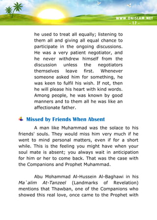 WWW.ONISLAM.NET
- 17 -
he used to treat all equally; listening to
them all and giving all equal chance to
participate in the ongoing discussions.
He was a very patient negotiator, and
he never withdrew himself from the
discussion unless the negotiators
themselves leave first. Whenever
someone asked him for something, he
was keen to fulfil his wish. If not, then
he will please his heart with kind words.
Among people, he was known by good
manners and to them all he was like an
affectionate father.
Missed by Friends When Absent
A man like Muhammad was the solace to his
friends' souls. They would miss him very much if he
went to mind personal matters, even if for a short
while. This is the feeling you might have when your
soul mate is absent; you always wait in anticipation
for him or her to come back. That was the case with
the Companions and Prophet Muhammad.
Abu Mohammad Al-Hussein Al-Baghawi in his
Ma`alim At-Tanzeel (Landmarks of Revelation)
mentions that Thawban, one of the Companions who
showed this real love, once came to the Prophet with
 