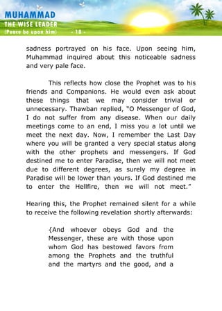 Muhammad: The Wise Leader
(Peace be upon him) - 18 -
MUHAMMAD
THE WISE LEADER
(Peace be upon him) - 18 -
sadness portrayed on his face. Upon seeing him,
Muhammad inquired about this noticeable sadness
and very pale face.
This reflects how close the Prophet was to his
friends and Companions. He would even ask about
these things that we may consider trivial or
unnecessary. Thawban replied, “O Messenger of God,
I do not suffer from any disease. When our daily
meetings come to an end, I miss you a lot until we
meet the next day. Now, I remember the Last Day
where you will be granted a very special status along
with the other prophets and messengers. If God
destined me to enter Paradise, then we will not meet
due to different degrees, as surely my degree in
Paradise will be lower than yours. If God destined me
to enter the Hellfire, then we will not meet.”
Hearing this, the Prophet remained silent for a while
to receive the following revelation shortly afterwards:
{And whoever obeys God and the
Messenger, these are with those upon
whom God has bestowed favors from
among the Prophets and the truthful
and the martyrs and the good, and a
 