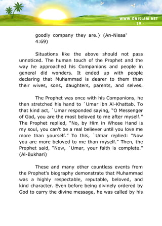 WWW.ONISLAM.NET
- 19 -
goodly company they are.} (An-Nisaa'
4:69)
Situations like the above should not pass
unnoticed. The human touch of the Prophet and the
way he approached his Companions and people in
general did wonders. It ended up with people
declaring that Muhammad is dearer to them than
their wives, sons, daughters, parents, and selves.
The Prophet was once with his Companions, he
then stretched his hand to `Umar ibn Al-Khattab. To
that kind act, `Umar responded saying, “O Messenger
of God, you are the most beloved to me after myself.”
The Prophet replied, “No, by Him in Whose Hand is
my soul, you can't be a real believer until you love me
more than yourself.” To this, `Umar replied: “Now
you are more beloved to me than myself.” Then, the
Prophet said, “Now, `Umar, your faith is complete.”
(Al-Bukhari)
These and many other countless events from
the Prophet's biography demonstrate that Muhammad
was a highly respectable, reputable, beloved, and
kind character. Even before being divinely ordered by
God to carry the divine message, he was called by his
 