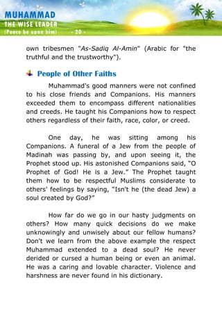 Muhammad: The Wise Leader
(Peace be upon him) - 20 -
MUHAMMAD
THE WISE LEADER
(Peace be upon him) - 20 -
own tribesmen "As-Sadiq Al-Amin" (Arabic for "the
truthful and the trustworthy").
People of Other Faiths
Muhammad's good manners were not confined
to his close friends and Companions. His manners
exceeded them to encompass different nationalities
and creeds. He taught his Companions how to respect
others regardless of their faith, race, color, or creed.
One day, he was sitting among his
Companions. A funeral of a Jew from the people of
Madinah was passing by, and upon seeing it, the
Prophet stood up. His astonished Companions said, “O
Prophet of God! He is a Jew.” The Prophet taught
them how to be respectful Muslims considerate to
others' feelings by saying, “Isn't he (the dead Jew) a
soul created by God?”
How far do we go in our hasty judgments on
others? How many quick decisions do we make
unknowingly and unwisely about our fellow humans?
Don't we learn from the above example the respect
Muhammad extended to a dead soul? He never
derided or cursed a human being or even an animal.
He was a caring and lovable character. Violence and
harshness are never found in his dictionary.
 