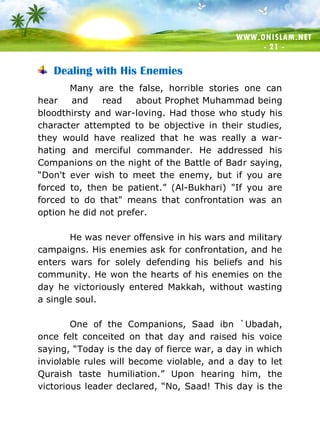 WWW.ONISLAM.NET
- 21 -
Dealing with His Enemies
Many are the false, horrible stories one can
hear and read about Prophet Muhammad being
bloodthirsty and war-loving. Had those who study his
character attempted to be objective in their studies,
they would have realized that he was really a war-
hating and merciful commander. He addressed his
Companions on the night of the Battle of Badr saying,
“Don't ever wish to meet the enemy, but if you are
forced to, then be patient.” (Al-Bukhari) "If you are
forced to do that" means that confrontation was an
option he did not prefer.
He was never offensive in his wars and military
campaigns. His enemies ask for confrontation, and he
enters wars for solely defending his beliefs and his
community. He won the hearts of his enemies on the
day he victoriously entered Makkah, without wasting
a single soul.
One of the Companions, Saad ibn `Ubadah,
once felt conceited on that day and raised his voice
saying, “Today is the day of fierce war, a day in which
inviolable rules will become violable, and a day to let
Quraish taste humiliation.” Upon hearing him, the
victorious leader declared, “No, Saad! This day is the
 