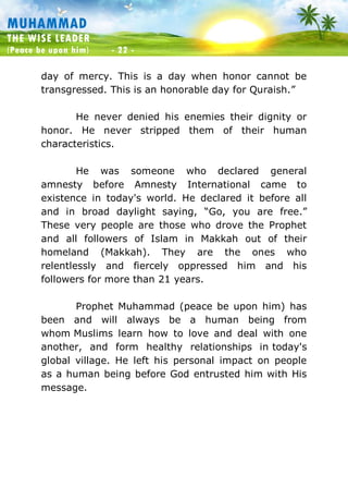 Muhammad: The Wise Leader
(Peace be upon him) - 22 -
MUHAMMAD
THE WISE LEADER
(Peace be upon him) - 22 -
day of mercy. This is a day when honor cannot be
transgressed. This is an honorable day for Quraish.”
He never denied his enemies their dignity or
honor. He never stripped them of their human
characteristics.
He was someone who declared general
amnesty before Amnesty International came to
existence in today's world. He declared it before all
and in broad daylight saying, “Go, you are free.”
These very people are those who drove the Prophet
and all followers of Islam in Makkah out of their
homeland (Makkah). They are the ones who
relentlessly and fiercely oppressed him and his
followers for more than 21 years.
Prophet Muhammad (peace be upon him) has
been and will always be a human being from
whom Muslims learn how to love and deal with one
another, and form healthy relationships in today's
global village. He left his personal impact on people
as a human being before God entrusted him with His
message.
 