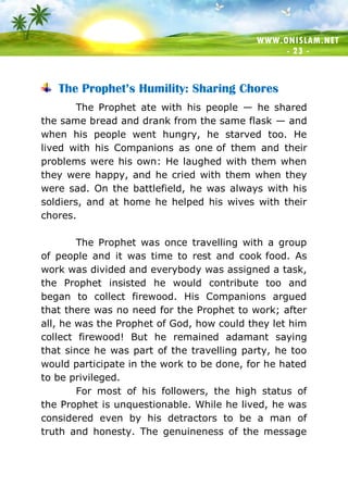 WWW.ONISLAM.NET
- 23 -
The Prophet’s Humility: Sharing Chores
The Prophet ate with his people — he shared
the same bread and drank from the same flask — and
when his people went hungry, he starved too. He
lived with his Companions as one of them and their
problems were his own: He laughed with them when
they were happy, and he cried with them when they
were sad. On the battlefield, he was always with his
soldiers, and at home he helped his wives with their
chores.
The Prophet was once travelling with a group
of people and it was time to rest and cook food. As
work was divided and everybody was assigned a task,
the Prophet insisted he would contribute too and
began to collect firewood. His Companions argued
that there was no need for the Prophet to work; after
all, he was the Prophet of God, how could they let him
collect firewood! But he remained adamant saying
that since he was part of the travelling party, he too
would participate in the work to be done, for he hated
to be privileged.
For most of his followers, the high status of
the Prophet is unquestionable. While he lived, he was
considered even by his detractors to be a man of
truth and honesty. The genuineness of the message
 