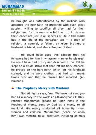 Muhammad: The Wise Leader
(Peace be upon him) - 24 -
MUHAMMAD
THE WISE LEADER
(Peace be upon him) - 24 -
he brought was authenticated by the millions who
accepted the new faith he preached with such great
passion, willing to sacrifice all they had for their
religion and for the man who led them to it. He was
their leader not just in all spheres of life in this world
but in the life of the hereafter too — a man of
religion, a general, a father, an elder brother, a
husband, a friend, and also a Prophet of God.
He could have used this passion that his
followers had for him in whatever manner he pleased.
He could have had luxury and deserved it too. Yet he
slept on a crude straw mat that left his back marked,
he prayed on the bare earth which left his forehead
stained, and he wore clothes that had torn many
times over and that he himself had mended. (Al-
Bukhari)
The Prophet’s Mercy with Mankind
God Almighty says, “And We have not sent you
but as a mercy to the worlds.” (Al-Anbiyaa’ 21:107).
Prophet Muhammad (peace be upon him) is the
Prophet of mercy, sent by God as a mercy to all
mankind. His mercy sheltered all humanity: men,
women and children. Muhammad (peace be upon
him) was merciful to all creatures including animals
 