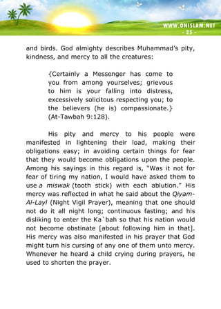 WWW.ONISLAM.NET
- 25 -
and birds. God almighty describes Muhammad’s pity,
kindness, and mercy to all the creatures:
{Certainly a Messenger has come to
you from among yourselves; grievous
to him is your falling into distress,
excessively solicitous respecting you; to
the believers (he is) compassionate.}
(At-Tawbah 9:128).
His pity and mercy to his people were
manifested in lightening their load, making their
obligations easy; in avoiding certain things for fear
that they would become obligations upon the people.
Among his sayings in this regard is, “Was it not for
fear of tiring my nation, I would have asked them to
use a miswak (tooth stick) with each ablution.” His
mercy was reflected in what he said about the Qiyam-
Al-Layl (Night Vigil Prayer), meaning that one should
not do it all night long; continuous fasting; and his
disliking to enter the Ka`bah so that his nation would
not become obstinate [about following him in that].
His mercy was also manifested in his prayer that God
might turn his cursing of any one of them unto mercy.
Whenever he heard a child crying during prayers, he
used to shorten the prayer.
 