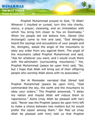 Muhammad: The Wise Leader
(Peace be upon him) - 26 -
MUHAMMAD
THE WISE LEADER
(Peace be upon him) - 26 -
Prophet Muhammad prayed to God, “O Allah!
Whoever I insulted or cursed, turn this into charity,
mercy, a prayer, cleansing, and an immolation with
which You bring him closer to You on Doomsday.”
When his people did not believe him, Jibreel (the
Archangel) came to him and said, “God Almighty
heard the sayings and accusations of your people and
He, Almighty, asked the angel of the mountains to
obey any order from you against them. The angel of
the mountains called Prophet Muhammad and said,
“Ask for whatever you want, and I would crush them
with the akhshabin (surrounding mountains).” Yet,
Prophet Muhammad (peace be upon him) said, “No,
but I hope that Allah will bring out of their offspring
people who worship Allah alone with no associates.”
Ibn Al Monkader narrated that Jibreel told
Prophet Muhammad (peace be upon him), “God
commanded the sky, the earth and the mountains to
obey your orders.” The Prophet answered, “I delay
my nation and maybe Allah will induce them to
repentance.” Aisha (may Allah be pleased with her)
said, “Never was the Prophet (peace be upon him) left
to make a choice between two matters but he would
prefer the easier among them.” Ibn Mas`ud (may
Allah be pleased with him) told us that Prophet
 