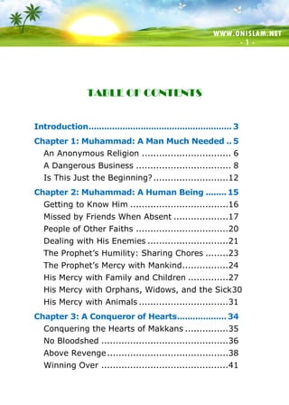 WWW.ONISLAM.NET
- 1 -
TABLE OF CONTENTS
Introduction....................................................... 3
Chapter 1: Muhammad: A Man Much Needed .. 5
An Anonymous Religion ............................... 6
A Dangerous Business ................................. 8
Is This Just the Beginning?..........................12
Chapter 2: Muhammad: A Human Being ........15
Getting to Know Him ..................................16
Missed by Friends When Absent ...................17
People of Other Faiths ................................20
Dealing with His Enemies ............................21
The Prophet’s Humility: Sharing Chores ........23
The Prophet’s Mercy with Mankind................24
His Mercy with Family and Children ..............27
His Mercy with Orphans, Widows, and the Sick30
His Mercy with Animals ...............................31
Chapter 3: A Conqueror of Hearts...................34
Conquering the Hearts of Makkans ...............35
No Bloodshed ............................................36
Above Revenge..........................................38
Winning Over ............................................41
 