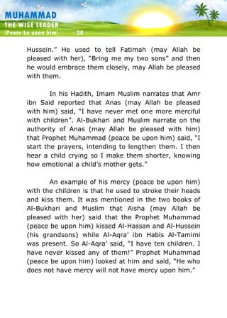 Muhammad: The Wise Leader
(Peace be upon him) - 28 -
MUHAMMAD
THE WISE LEADER
(Peace be upon him) - 28 -
Hussein.” He used to tell Fatimah (may Allah be
pleased with her), “Bring me my two sons” and then
he would embrace them closely, may Allah be pleased
with them.
In his Hadith, Imam Muslim narrates that Amr
ibn Said reported that Anas (may Allah be pleased
with him) said, “I have never met one more merciful
with children”. Al-Bukhari and Muslim narrate on the
authority of Anas (may Allah be pleased with him)
that Prophet Muhammad (peace be upon him) said, “I
start the prayers, intending to lengthen them. I then
hear a child crying so I make them shorter, knowing
how emotional a child’s mother gets.”
An example of his mercy (peace be upon him)
with the children is that he used to stroke their heads
and kiss them. It was mentioned in the two books of
Al-Bukhari and Muslim that Aisha (may Allah be
pleased with her) said that the Prophet Muhammad
(peace be upon him) kissed Al-Hassan and Al-Hussein
(his grandsons) while Al-Aqra’ ibn Habis Al-Tamimi
was present. So Al-Aqra’ said, “I have ten children. I
have never kissed any of them!” Prophet Muhammad
(peace be upon him) looked at him and said, “He who
does not have mercy will not have mercy upon him.”
 
