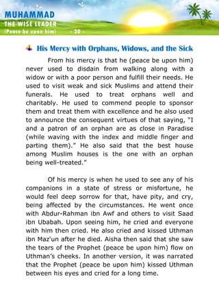Muhammad: The Wise Leader
(Peace be upon him) - 30 -
MUHAMMAD
THE WISE LEADER
(Peace be upon him) - 30 -
His Mercy with Orphans, Widows, and the Sick
From his mercy is that he (peace be upon him)
never used to disdain from walking along with a
widow or with a poor person and fulfill their needs. He
used to visit weak and sick Muslims and attend their
funerals. He used to treat orphans well and
charitably. He used to commend people to sponsor
them and treat them with excellence and he also used
to announce the consequent virtues of that saying, “I
and a patron of an orphan are as close in Paradise
(while waving with the index and middle finger and
parting them).” He also said that the best house
among Muslim houses is the one with an orphan
being well-treated.”
Of his mercy is when he used to see any of his
companions in a state of stress or misfortune, he
would feel deep sorrow for that, have pity, and cry,
being affected by the circumstances. He went once
with Abdur-Rahman ibn Awf and others to visit Saad
ibn Ubabah. Upon seeing him, he cried and everyone
with him then cried. He also cried and kissed Uthman
ibn Maz‘un after he died. Aisha then said that she saw
the tears of the Prophet (peace be upon him) flow on
Uthman’s cheeks. In another version, it was narrated
that the Prophet (peace be upon him) kissed Uthman
between his eyes and cried for a long time.
 