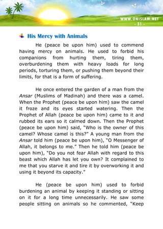 WWW.ONISLAM.NET
- 31 -
His Mercy with Animals
He (peace be upon him) used to commend
having mercy on animals. He used to forbid his
companions from hurting them, tiring them,
overburdening them with heavy loads for long
periods, torturing them, or pushing them beyond their
limits, for that is a form of suffering.
He once entered the garden of a man from the
Ansar (Muslims of Madinah) and there was a camel.
When the Prophet (peace be upon him) saw the camel
it froze and its eyes started watering. Then the
Prophet of Allah (peace be upon him) came to it and
rubbed its ears so it calmed down. Then the Prophet
(peace be upon him) said, “Who is the owner of this
camel? Whose camel is this?” A young man from the
Ansar told him (peace be upon him), “O Messenger of
Allah, it belongs to me.” Then he told him (peace be
upon him), “Do you not fear Allah with regard to this
beast which Allah has let you own? It complained to
me that you starve it and tire it by overworking it and
using it beyond its capacity.”
He (peace be upon him) used to forbid
burdening an animal by keeping it standing or sitting
on it for a long time unnecessarily. He saw some
people sitting on animals so he commented, “Keep
 