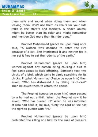 Muhammad: The Wise Leader
(Peace be upon him) - 32 -
MUHAMMAD
THE WISE LEADER
(Peace be upon him) - 32 -
them safe and sound when riding them and when
leaving them, don’t use them as chairs for your side
talks in the streets and markets. A ridden animal
might be better than its rider and might remember
and mention God more than its rider does.”
Prophet Muhammad (peace be upon him) once
said, “A woman was doomed to enter the Fire
because of a cat. She imprisoned it and neither fed it
nor set it free to eat the rodents of the earth.”
Prophet Muhammad (peace be upon him)
warned against any human being causing a bird to
feel panic about its little offspring. Someone took two
chicks of a bird, which came in panic searching for its
chicks. Prophet Muhammad (Peace be upon him) then
asked, “Who has distressed it by taking its chicks?”
Then he asked them to return the chicks.
The Prophet (peace be upon him) once passed
by a burned out anthill. When the Prophet saw it he
asked, “Who has burned it?” When he was informed
of who had done it, he said, “Only the Lord of Fire has
the right to punish with fire.”
Prophet Muhammad (peace be upon him)
prohibited the killing of a bird for the sake of pleasure
 