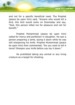 WWW.ONISLAM.NET
- 33 -
and not for a specific beneficial need. The Prophet
(peace be upon him) said, “Anyone who would kill a
bird, this bird would come on Doomsday and say,
“God, this person killed me for pleasure and not for
benefit.”
Prophet Muhammad (peace be upon him)
called for mercy and perfection in slaughter. He saw a
person preparing a lamb, laying it down while he was
still sharpening his knife. Prophet Muhammad (peace
be upon him) then commented, “Do you want to kill it
twice? Sharpen your knife before you lay it down.”
He prohibited taking any animal or any living
creature as a target for shooting.
 