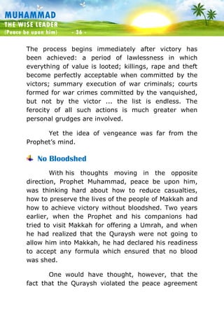 Muhammad: The Wise Leader
(Peace be upon him) - 36 -
MUHAMMAD
THE WISE LEADER
(Peace be upon him) - 36 -
The process begins immediately after victory has
been achieved: a period of lawlessness in which
everything of value is looted; killings, rape and theft
become perfectly acceptable when committed by the
victors; summary execution of war criminals; courts
formed for war crimes committed by the vanquished,
but not by the victor ... the list is endless. The
ferocity of all such actions is much greater when
personal grudges are involved.
Yet the idea of vengeance was far from the
Prophet’s mind.
No Bloodshed
With his thoughts moving in the opposite
direction, Prophet Muhammad, peace be upon him,
was thinking hard about how to reduce casualties,
how to preserve the lives of the people of Makkah and
how to achieve victory without bloodshed. Two years
earlier, when the Prophet and his companions had
tried to visit Makkah for offering a Umrah, and when
he had realized that the Quraysh were not going to
allow him into Makkah, he had declared his readiness
to accept any formula which ensured that no blood
was shed.
One would have thought, however, that the
fact that the Quraysh violated the peace agreement
 