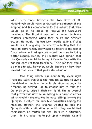 WWW.ONISLAM.NET
- 37 -
which was made between the two sides at Al-
Hudaybiyah would have exhausted the patience of the
Prophet and his companions to the extent that they
would be in no mood to forgive the Quraysh’s
treachery. The Prophet was not a person to leave
matters unresolved when they called for decisive
action. He would not overlook hostile actions if that
would result in giving the enemy a feeling that the
Muslims were weak. Nor would he resort to the use of
force where a kind gesture would be sure to bring
better results. Hence, the Prophet was certain that
the Quraysh should be brought face to face with the
consequences of their treachery. The price they would
be made to pay, however, would depend on how they
viewed that price in that particular situation.
One thing which was abundantly clear right
from the start was that the Prophet wanted to avoid
bloodshed as much as he could. As his army began to
prepare, he prayed God to enable him to take the
Quraysh by surprise in their own land. The purpose of
that prayer was not the launching of a surprise attack
which would have resulted in mass killings among the
Quraysh in return for very few casualties among the
Muslims. Rather, the Prophet wanted to face the
Quraysh with a situation in which they would feel
themselves no match for him. In such a situation,
they might choose not to put up any resistance and
 