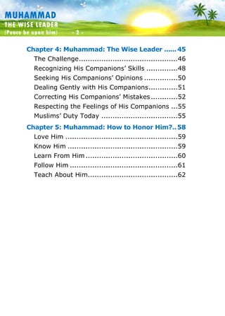 Muhammad: The Wise Leader
(Peace be upon him) - 2 -
MUHAMMAD
THE WISE LEADER
(Peace be upon him) - 2 -
Chapter 4: Muhammad: The Wise Leader ......45
The Challenge............................................46
Recognizing His Companions’ Skills ..............48
Seeking His Companions’ Opinions ...............50
Dealing Gently with His Companions.............51
Correcting His Companions’ Mistakes............52
Respecting the Feelings of His Companions ...55
Muslims’ Duty Today ..................................55
Chapter 5: Muhammad: How to Honor Him?..58
Love Him ..................................................59
Know Him .................................................59
Learn From Him .........................................60
Follow Him ................................................61
Teach About Him........................................62
 