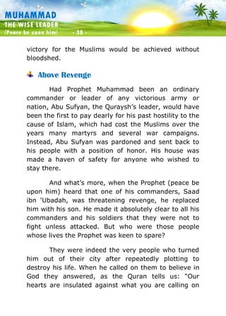 Muhammad: The Wise Leader
(Peace be upon him) - 38 -
MUHAMMAD
THE WISE LEADER
(Peace be upon him) - 38 -
victory for the Muslims would be achieved without
bloodshed.
Above Revenge
Had Prophet Muhammad been an ordinary
commander or leader of any victorious army or
nation, Abu Sufyan, the Quraysh’s leader, would have
been the first to pay dearly for his past hostility to the
cause of Islam, which had cost the Muslims over the
years many martyrs and several war campaigns.
Instead, Abu Sufyan was pardoned and sent back to
his people with a position of honor. His house was
made a haven of safety for anyone who wished to
stay there.
And what’s more, when the Prophet (peace be
upon him) heard that one of his commanders, Saad
ibn ‘Ubadah, was threatening revenge, he replaced
him with his son. He made it absolutely clear to all his
commanders and his soldiers that they were not to
fight unless attacked. But who were those people
whose lives the Prophet was keen to spare?
They were indeed the very people who turned
him out of their city after repeatedly plotting to
destroy his life. When he called on them to believe in
God they answered, as the Quran tells us: “Our
hearts are insulated against what you are calling on
 