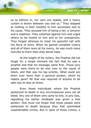 WWW.ONISLAM.NET
- 39 -
us to believe in, our ears are sealed, and a heavy
curtain is drawn between you and us.” They stopped
at nothing in their hostility to him personally and to
his cause. They accused him of being a liar, a sorcerer
and a madman. They schemed against him and urged
others to be hostile to him and to his companions.
They forged alliances to meet his peaceful call with
the force of arms. When he gained complete victory
and all of them were at his mercy, he was much more
merciful to them than they dared hope.
At the height of his victory, the Prophet did not
forget for a single moment the fact that he was a
prophet and that his message came first. Those very
people were there to be won over to the cause of
Islam, and that was his top priority. What could win
them over more than a general pardon, which he
readily gave? All that was required of anyone to be
safe was to stay at home.
Even those individuals whom the Prophet
sentenced to death in any circumstances were not all
killed. Any one of them who came to him, in any way,
regretting his earlier misdeeds was given a free
pardon. One must not forget that those people were
sentenced to death because they had committed
unpardonable crimes. But in spite of those crimes, a
 