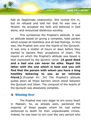 WWW.ONISLAM.NET
- 41 -
had an illegitimate relationship. She invited him in,
but he refused and told her that he was now a
Muslim. He accepted the faith and believed in God
alone, and renounced idolatrous worship.
This symbolizes the Prophet’s attitude. It was
an attitude based on giving a complete, total pardon
which erased all hostilities and all bad feelings. In this
way, the Prophet won over the hearts of the Quraysh.
It was only a matter of hours or days before they
started to declare their acceptance of Islam. The
maxim on which the Prophet’s attitude was based is
best expressed by the Quranic verse: {A good deed
and a bad one can never be alike. Repel the
latter with the one which is best and you will
find that the person with whom you have a long
hostility behaving to you as an intimate
friend.} (Fussilat 41: 34) The Prophet’s attitude
pulled down all those barriers which stood between
the Quraysh and Islam. The conquest of the hearts of
the Quraysh was absolutely complete.
Winning Over
The Prophet was very eager to win every heart
in Makkah; he, as already seen, pardoned the
majority of those people whom he had earlier
sentenced to death for their unpardonable crimes.
Indeed, he was keen to win over the very person who
 