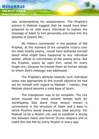 Muhammad: The Wise Leader
(Peace be upon him) - 42 -
MUHAMMAD
THE WISE LEADER
(Peace be upon him) - 42 -
was contemplating his assassination. The Prophet’s
actions in Makkah suggest that he would have been
prepared to sit with every individual to explain the
message of Islam to him personally and show him the
benefits of Islamic life.
No military commander in the position of the
Prophet, at the moment of his complete victory over
his most hostile enemy, would have bothered himself
about what might have happened to any individual
soldier, officer or commander of the enemy army. But
the Prophet, peace be upon him, cared for every
single one, because he treated them as human beings
to whom God’s message was addressed.
The Prophet’s attitude towards such individual
cases was appropriate to the overall objective he had
set for himself with regard to Makkah – namely, that
Makkah should become a solid base of Islam.
The changeover was to be complete. The city
which housed the most ancient temple built for
worshipping God alone must always remain a
cornerstone in the structure of Islam and a base in
which Muslims would always enjoy total security. For
Makkah to be a Muslim city was to establish a strong
link between Islam and former Divine religions and to
make this link felt by every Muslim in every age.
 