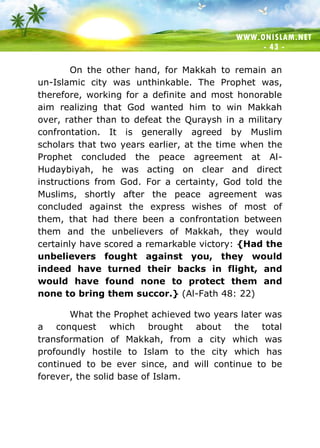 WWW.ONISLAM.NET
- 43 -
On the other hand, for Makkah to remain an
un-Islamic city was unthinkable. The Prophet was,
therefore, working for a definite and most honorable
aim realizing that God wanted him to win Makkah
over, rather than to defeat the Quraysh in a military
confrontation. It is generally agreed by Muslim
scholars that two years earlier, at the time when the
Prophet concluded the peace agreement at Al-
Hudaybiyah, he was acting on clear and direct
instructions from God. For a certainty, God told the
Muslims, shortly after the peace agreement was
concluded against the express wishes of most of
them, that had there been a confrontation between
them and the unbelievers of Makkah, they would
certainly have scored a remarkable victory: {Had the
unbelievers fought against you, they would
indeed have turned their backs in flight, and
would have found none to protect them and
none to bring them succor.} (Al-Fath 48: 22)
What the Prophet achieved two years later was
a conquest which brought about the total
transformation of Makkah, from a city which was
profoundly hostile to Islam to the city which has
continued to be ever since, and will continue to be
forever, the solid base of Islam.
 