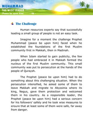 Muhammad: The Wise Leader
(Peace be upon him) - 46 -
MUHAMMAD
THE WISE LEADER
(Peace be upon him) - 46 -
The Challenge
Human resources experts say that successfully
leading a small group of people is not an easy task.
Imagine for a moment the challenge Prophet
Muhammad (peace be upon him) faced when he
established the foundations of the first Muslim
community first in Makkah, then in Madinah.
When Islam started to gain publicity, the few
people who had embraced it in Makkah formed the
nucleus of the first Muslim community. This small
community was put to persecution at the hands of the
people of Quraysh.
The Prophet (peace be upon him) had to do
something about this challenging situation. When the
persecution intensified, he asked some of them to
leave Makkah and migrate to Abyssinia where its
king, Negus, gave them protection and welcomed
them in his country. As a responsible leader, the
Prophet (peace be upon him) had a serious concern
for his followers’ safety and he took wise measures to
ensure that at least some of them were safe, far away
from danger.
 