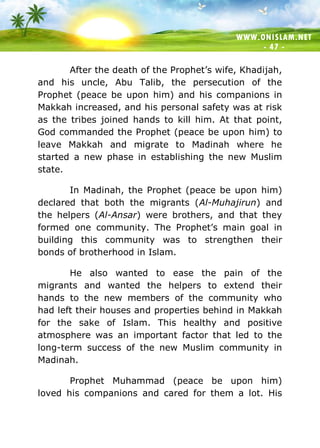 WWW.ONISLAM.NET
- 47 -
After the death of the Prophet’s wife, Khadijah,
and his uncle, Abu Talib, the persecution of the
Prophet (peace be upon him) and his companions in
Makkah increased, and his personal safety was at risk
as the tribes joined hands to kill him. At that point,
God commanded the Prophet (peace be upon him) to
leave Makkah and migrate to Madinah where he
started a new phase in establishing the new Muslim
state.
In Madinah, the Prophet (peace be upon him)
declared that both the migrants (Al-Muhajirun) and
the helpers (Al-Ansar) were brothers, and that they
formed one community. The Prophet’s main goal in
building this community was to strengthen their
bonds of brotherhood in Islam.
He also wanted to ease the pain of the
migrants and wanted the helpers to extend their
hands to the new members of the community who
had left their houses and properties behind in Makkah
for the sake of Islam. This healthy and positive
atmosphere was an important factor that led to the
long-term success of the new Muslim community in
Madinah.
Prophet Muhammad (peace be upon him)
loved his companions and cared for them a lot. His
 