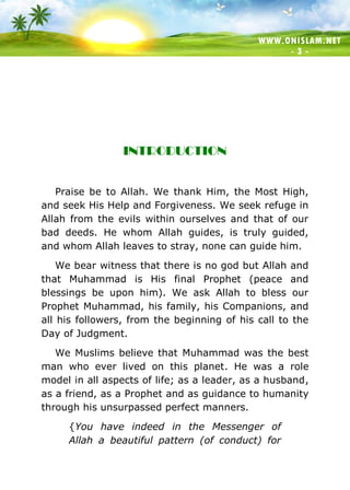 WWW.ONISLAM.NET
- 3 -
INTRODUCTION
Praise be to Allah. We thank Him, the Most High,
and seek His Help and Forgiveness. We seek refuge in
Allah from the evils within ourselves and that of our
bad deeds. He whom Allah guides, is truly guided,
and whom Allah leaves to stray, none can guide him.
We bear witness that there is no god but Allah and
that Muhammad is His final Prophet (peace and
blessings be upon him). We ask Allah to bless our
Prophet Muhammad, his family, his Companions, and
all his followers, from the beginning of his call to the
Day of Judgment.
We Muslims believe that Muhammad was the best
man who ever lived on this planet. He was a role
model in all aspects of life; as a leader, as a husband,
as a friend, as a Prophet and as guidance to humanity
through his unsurpassed perfect manners.
{You have indeed in the Messenger of
Allah a beautiful pattern (of conduct) for
 