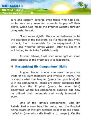 Muhammad: The Wise Leader
(Peace be upon him) - 48 -
MUHAMMAD
THE WISE LEADER
(Peace be upon him) - 48 -
care and concern covered even those who had died,
as he was very keen for example to pay off their
debts. When God made the Prophet wealthy through
conquests, he said:
"I am more rightful than other believers to be
the guardian of the believers, so if a Muslim dies while
in debt, I am responsible for the repayment of his
debt, and whoever leaves wealth (after his death) it
will belong to his heirs." (Al-Bukhari)
In what follows, I will shed more light on some
other aspects of the Prophet’s wise leadership.
Recognizing His Companions’ Skills
A good leader is one who sees the positive
traits of his team members and invests in them. This
is exactly what the Prophet (peace be upon him) did
with his companions. There are many examples that
show how the Prophet (peace be upon him)
discovered where his companions excelled and how
he utilized their potentials and wisely invested in
them.
One of the famous companions, Bilal ibn
Rabah, had a very beautiful voice, and the Prophet
being aware of this gift declared Bilal to be his official
mu’adhin (one who calls Muslims to prayer). On the
 