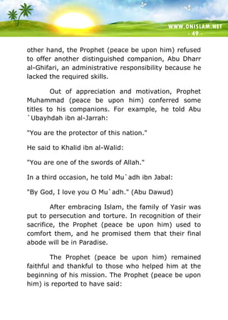 WWW.ONISLAM.NET
- 49 -
other hand, the Prophet (peace be upon him) refused
to offer another distinguished companion, Abu Dharr
al-Ghifari, an administrative responsibility because he
lacked the required skills.
Out of appreciation and motivation, Prophet
Muhammad (peace be upon him) conferred some
titles to his companions. For example, he told Abu
`Ubayhdah ibn al-Jarrah:
"You are the protector of this nation."
He said to Khalid ibn al-Walid:
"You are one of the swords of Allah."
In a third occasion, he told Mu`adh ibn Jabal:
"By God, I love you O Mu`adh." (Abu Dawud)
After embracing Islam, the family of Yasir was
put to persecution and torture. In recognition of their
sacrifice, the Prophet (peace be upon him) used to
comfort them, and he promised them that their final
abode will be in Paradise.
The Prophet (peace be upon him) remained
faithful and thankful to those who helped him at the
beginning of his mission. The Prophet (peace be upon
him) is reported to have said:
 