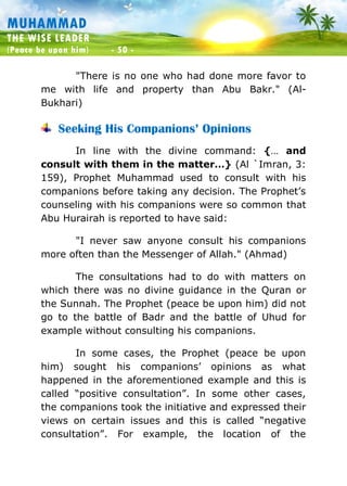Muhammad: The Wise Leader
(Peace be upon him) - 50 -
MUHAMMAD
THE WISE LEADER
(Peace be upon him) - 50 -
"There is no one who had done more favor to
me with life and property than Abu Bakr." (Al-
Bukhari)
Seeking His Companions’ Opinions
In line with the divine command: {… and
consult with them in the matter…} (Al `Imran, 3:
159), Prophet Muhammad used to consult with his
companions before taking any decision. The Prophet’s
counseling with his companions were so common that
Abu Hurairah is reported to have said:
"I never saw anyone consult his companions
more often than the Messenger of Allah." (Ahmad)
The consultations had to do with matters on
which there was no divine guidance in the Quran or
the Sunnah. The Prophet (peace be upon him) did not
go to the battle of Badr and the battle of Uhud for
example without consulting his companions.
In some cases, the Prophet (peace be upon
him) sought his companions’ opinions as what
happened in the aforementioned example and this is
called “positive consultation”. In some other cases,
the companions took the initiative and expressed their
views on certain issues and this is called “negative
consultation”. For example, the location of the
 