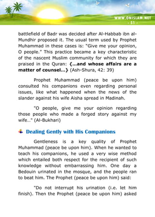 WWW.ONISLAM.NET
- 51 -
battlefield of Badr was decided after Al-Habbab ibn al-
Mundhir proposed it. The usual term used by Prophet
Muhammad in these cases is: “Give me your opinion,
O people.” This practice became a key characteristic
of the nascent Muslim community for which they are
praised in the Quran: {…and whose affairs are a
matter of counsel…} (Ash-Shura, 42: 39)
Prophet Muhammad (peace be upon him)
consulted his companions even regarding personal
issues, like what happened when the news of the
slander against his wife Aisha spread in Madinah.
"O people, give me your opinion regarding
those people who made a forged story against my
wife…" (Al-Bukhari)
Dealing Gently with His Companions
Gentleness is a key quality of Prophet
Muhammad (peace be upon him). When he wanted to
teach his companions, he used a very wise method
which entailed both respect for the recipient of such
knowledge without embarrassing him. One day a
Bedouin urinated in the mosque, and the people ran
to beat him. The Prophet (peace be upon him) said:
"Do not interrupt his urination (i.e. let him
finish). Then the Prophet (peace be upon him) asked
 