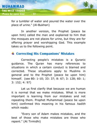 Muhammad: The Wise Leader
(Peace be upon him) - 52 -
MUHAMMAD
THE WISE LEADER
(Peace be upon him) - 52 -
for a tumbler of water and poured the water over the
place of urine." (Al-Bukhari)
In another version, the Prophet (peace be
upon him) called the man and explained to him that
the mosques are not places for urine, but they are for
offering prayer and worshipping God. This example
takes us to the following point.
Correcting His Companions’ Mistakes
Correcting people’s mistakes is a Quranic
guidance. The Quran has many references to
situations in which a certain conduct is blamed and
corrected. These situations apply to Muslims in
general and to the Prophet (peace be upon him)
himself. (see 80: 1-10; 33: 37; 8: 67; 3: 128; 60: 1;
3: 152; 4: 97)
Let us first clarify that because we are human
it is normal that we make mistakes. What is more
important is learning from our mistakes and not
repeating them. Prophet Muhammad (peace be upon
him) confirmed this meaning in his famous hadith
which reads:
"Every son of Adam makes mistakes, and the
best of those who make mistakes are those who
repent." (At Tirmidhi)
 