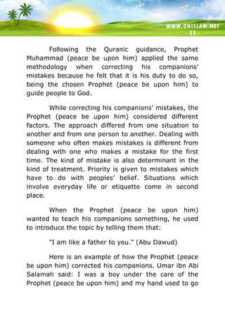 WWW.ONISLAM.NET
- 53 -
Following the Quranic guidance, Prophet
Muhammad (peace be upon him) applied the same
methodology when correcting his companions’
mistakes because he felt that it is his duty to do so,
being the chosen Prophet (peace be upon him) to
guide people to God.
While correcting his companions’ mistakes, the
Prophet (peace be upon him) considered different
factors. The approach differed from one situation to
another and from one person to another. Dealing with
someone who often makes mistakes is different from
dealing with one who makes a mistake for the first
time. The kind of mistake is also determinant in the
kind of treatment. Priority is given to mistakes which
have to do with peoples’ belief. Situations which
involve everyday life or etiquette come in second
place.
When the Prophet (peace be upon him)
wanted to teach his companions something, he used
to introduce the topic by telling them that:
"I am like a father to you." (Abu Dawud)
Here is an example of how the Prophet (peace
be upon him) corrected his companions. Umar ibn Abi
Salamah said: I was a boy under the care of the
Prophet (peace be upon him) and my hand used to go
 
