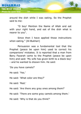 Muhammad: The Wise Leader
(Peace be upon him) - 54 -
MUHAMMAD
THE WISE LEADER
(Peace be upon him) - 54 -
around the dish while I was eating. So the Prophet
said to me:
"O boy! Mention the Name of Allah and eat
with your right hand, and eat of the dish what is
nearer to you".
Since then I have applied those instructions
when eating." (Al-Bukhari)
Persuasion was a fundamental tool that the
Prophet (peace be upon him) used to correct his
companions’ mistakes. It is reported that a man from
Banu Fazarah came to the Prophet (peace be upon
him) and said: 'My wife has given birth to a black boy'
- and he wanted to disown him. He said:
'Do you have camels?'
He said: 'Yes.'
He said: 'What color are they?'
He said: 'Red.'
He said: 'Are there any gray ones among them?'
He said: 'There are some gray camels among them.'
He said: 'Why is that do you think?'
 