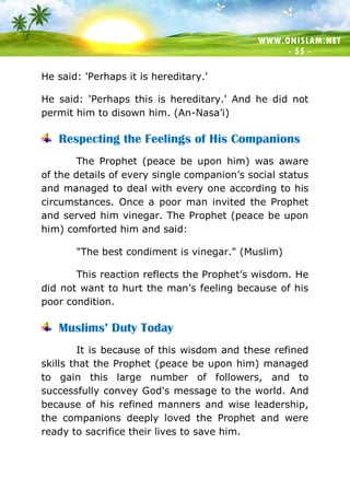 WWW.ONISLAM.NET
- 55 -
He said: 'Perhaps it is hereditary.'
He said: 'Perhaps this is hereditary.' And he did not
permit him to disown him. (An-Nasa’i)
Respecting the Feelings of His Companions
The Prophet (peace be upon him) was aware
of the details of every single companion’s social status
and managed to deal with every one according to his
circumstances. Once a poor man invited the Prophet
and served him vinegar. The Prophet (peace be upon
him) comforted him and said:
"The best condiment is vinegar." (Muslim)
This reaction reflects the Prophet’s wisdom. He
did not want to hurt the man’s feeling because of his
poor condition.
Muslims’ Duty Today
It is because of this wisdom and these refined
skills that the Prophet (peace be upon him) managed
to gain this large number of followers, and to
successfully convey God's message to the world. And
because of his refined manners and wise leadership,
the companions deeply loved the Prophet and were
ready to sacrifice their lives to save him.
 