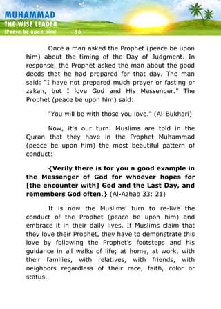 Muhammad: The Wise Leader
(Peace be upon him) - 56 -
MUHAMMAD
THE WISE LEADER
(Peace be upon him) - 56 -
Once a man asked the Prophet (peace be upon
him) about the timing of the Day of Judgment. In
response, the Prophet asked the man about the good
deeds that he had prepared for that day. The man
said: “I have not prepared much prayer or fasting or
zakah, but I love God and His Messenger.” The
Prophet (peace be upon him) said:
"You will be with those you love." (Al-Bukhari)
Now, it's our turn. Muslims are told in the
Quran that they have in the Prophet Muhammad
(peace be upon him) the most beautiful pattern of
conduct:
{Verily there is for you a good example in
the Messenger of God for whoever hopes for
[the encounter with] God and the Last Day, and
remembers God often.} (Al-Azhab 33: 21)
It is now the Muslims’ turn to re-live the
conduct of the Prophet (peace be upon him) and
embrace it in their daily lives. If Muslims claim that
they love their Prophet, they have to demonstrate this
love by following the Prophet’s footsteps and his
guidance in all walks of life; at home, at work, with
their families, with relatives, with friends, with
neighbors regardless of their race, faith, color or
status.
 