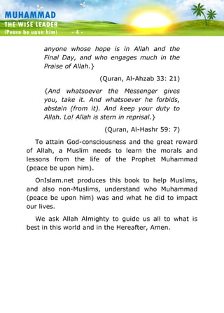 Muhammad: The Wise Leader
(Peace be upon him) - 4 -
MUHAMMAD
THE WISE LEADER
(Peace be upon him) - 4 -
anyone whose hope is in Allah and the
Final Day, and who engages much in the
Praise of Allah.}
(Quran, Al-Ahzab 33: 21)
{And whatsoever the Messenger gives
you, take it. And whatsoever he forbids,
abstain (from it). And keep your duty to
Allah. Lo! Allah is stern in reprisal.}
(Quran, Al-Hashr 59: 7)
To attain God-consciousness and the great reward
of Allah, a Muslim needs to learn the morals and
lessons from the life of the Prophet Muhammad
(peace be upon him).
OnIslam.net produces this book to help Muslims,
and also non-Muslims, understand who Muhammad
(peace be upon him) was and what he did to impact
our lives.
We ask Allah Almighty to guide us all to what is
best in this world and in the Hereafter, Amen.
 