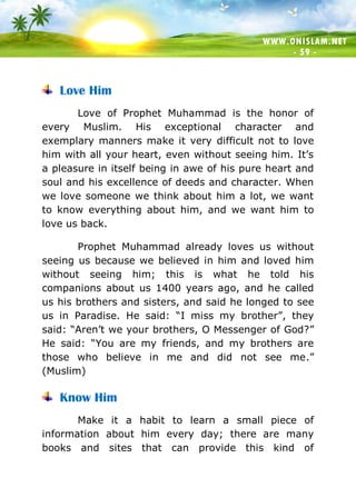 WWW.ONISLAM.NET
- 59 -
Love Him
Love of Prophet Muhammad is the honor of
every Muslim. His exceptional character and
exemplary manners make it very difficult not to love
him with all your heart, even without seeing him. It’s
a pleasure in itself being in awe of his pure heart and
soul and his excellence of deeds and character. When
we love someone we think about him a lot, we want
to know everything about him, and we want him to
love us back.
Prophet Muhammad already loves us without
seeing us because we believed in him and loved him
without seeing him; this is what he told his
companions about us 1400 years ago, and he called
us his brothers and sisters, and said he longed to see
us in Paradise. He said: “I miss my brother”, they
said: “Aren’t we your brothers, O Messenger of God?”
He said: “You are my friends, and my brothers are
those who believe in me and did not see me.”
(Muslim)
Know Him
Make it a habit to learn a small piece of
information about him every day; there are many
books and sites that can provide this kind of
 