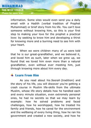 Muhammad: The Wise Leader
(Peace be upon him) - 60 -
MUHAMMAD
THE WISE LEADER
(Peace be upon him) - 60 -
information. Some sites would even send you a daily
email with a Hadith (verbal tradition of Prophet
Muhammad) or brief story from his life. You can’t love
someone without knowing him, so this is your first
step to making your love for the prophet a practical
love: by seeking to know him and developing a thirst
for knowing more and a burning need to see him with
your heart.
When we were children many of us were told
that he is our great-grandfather, and we believed it,
and loved him as such, later when we grew up, we
found that we loved him even more than a natural
grandfather, even without ever meeting him, just
through knowing more about him every day.
Learn From Him
As you read about his Seerah (tradition) and
the story of his life, you will discover you’re getting a
crash course in Muslim life-skills from the ultimate
Muslim, whose life story details how he handled each
and every minute situation, even extremely personal
ones, he had no secrets so that we may learn by
example: how he solved problems and faced
challenges, how he worshipped, how he treated his
family and friends, how he cared for the environment
and the wellbeing of every living thing, how he ran his
government and created a new society, and how he
 